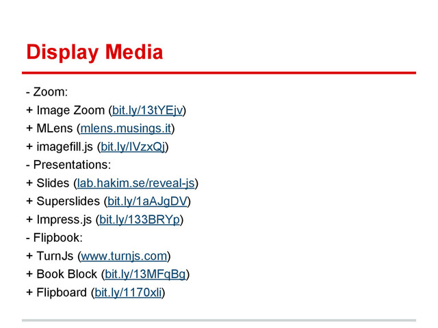 Display Media
- Zoom:
+ Image Zoom (bit.ly/13tYEjv)
+ MLens (mlens.musings.it)
+ imagefill.js (bit.ly/IVzxQj)
- Presentations:
+ Slides (lab.hakim.se/reveal-js)
+ Superslides (bit.ly/1aAJgDV)
+ Impress.js (bit.ly/133BRYp)
- Flipbook:
+ TurnJs (www.turnjs.com)
+ Book Block (bit.ly/13MFqBg)
+ Flipboard (bit.ly/1170xli)
