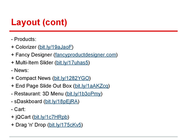 Layout (cont)
- Products:
+ Colorizer (bit.ly/19aJaoF)
+ Fancy Designer (fancyproductdesigner.com)
+ Multi-Item Slider (bit.ly/17uhas5)
- News:
+ Compact News (bit.ly/1282YGO)
+ End Page Slide Out Box (bit.ly/1aAKZcq)
- Restaurant: 3D Menu (bit.ly/1b3oPmy)
- sDaskboard (bit.ly/18pEjRA)
- Cart:
+ jQCart (bit.ly/1c7HRpb)
+ Drag 'n' Drop (bit.ly/175cKv5)
