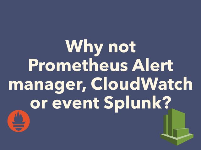 Why not


Prometheus Alert
manager, CloudWatch
or event Splunk?
