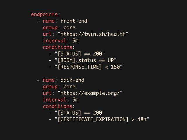 endpoints:
- name: front-end
group: core
url: "https://twin.sh/health"
interval: 5m
conditions:
- "[STATUS] == 200"
- "[BODY].status == UP"
- "[RESPONSE_TIME] < 150"
- name: back-end
group: core
url: "https://example.org/"
interval: 5m
conditions:
- "[STATUS] == 200"
- "[CERTIFICATE_EXPIRATION] > 48h"
