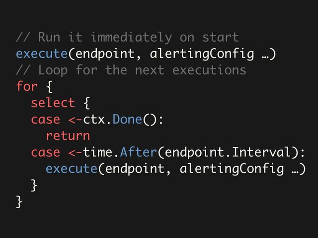 // Run it immediately on start
execute(endpoint, alertingConfig …)
// Loop for the next executions
for {
select {
case <-ctx.Done():
return
case <-time.After(endpoint.Interval):
execute(endpoint, alertingConfig …)
}
}

