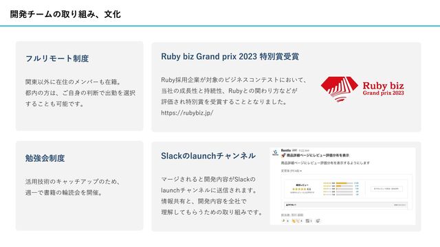 Ruby biz Grand prix 2023 特別賞受賞
Ruby採⽤企業が対象のビジネスコンテストにおいて、
当社の成⻑性と持続性、Rubyとの関わり⽅などが
評価され特別賞を受賞することとなりました。
https://rubybiz.jp/
開発チームの取り組み、⽂化
Slackのlaunchチャンネル
マージされると開発内容がSlackの
launchチャンネルに送信されます。
情報共有と、開発内容を全社で
理解してもらうための取り組みです。
フルリモート制度
関東以外に在住のメンバーも在籍。
都内の⽅は、ご⾃⾝の判断で出勤を選択
することも可能です。
勉強会制度
活⽤技術のキャッチアップのため、
週⼀で書籍の輪読会を開催。
