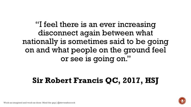 “I feel there is an ever increasing
disconnect again between what
nationally is sometimes said to be going
on and what people on the ground feel
or see is going on.”
Sir Robert Francis QC, 2017, HSJ
Work-as-imagined and work-as-done: Mind the gap| @stevenshorrock
