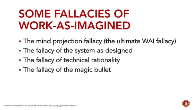 SOME FALLACIES OF
WORK-AS-IMAGINED
§ The mind projection fallacy (the ultimate WAI fallacy)
§ The fallacy of the system-as-designed
§ The fallacy of technical rationality
§ The fallacy of the magic bullet
Work-as-imagined and work-as-done: Mind the gap| @stevenshorrock
