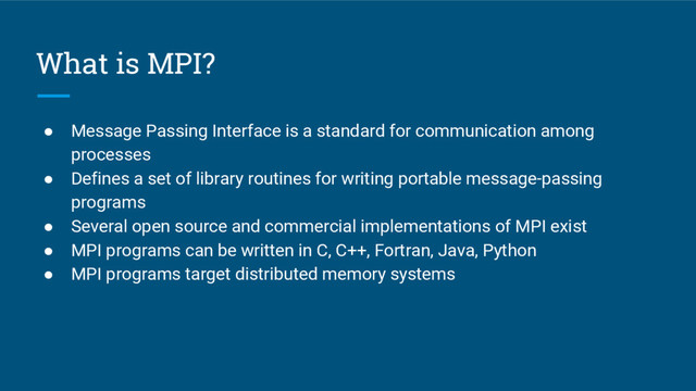What is MPI?
● Message Passing Interface is a standard for communication among
processes
● Defines a set of library routines for writing portable message-passing
programs
● Several open source and commercial implementations of MPI exist
● MPI programs can be written in C, C++, Fortran, Java, Python
● MPI programs target distributed memory systems
