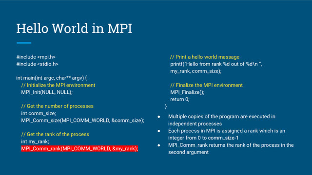 Hello World in MPI
#include 
#include 
int main(int argc, char** argv) {
// Initialize the MPI environment
MPI_Init(NULL, NULL);
// Get the number of processes
int comm_size;
MPI_Comm_size(MPI_COMM_WORLD, &comm_size);
// Get the rank of the process
int my_rank;
MPI_Comm_rank(MPI_COMM_WORLD, &my_rank);
// Print a hello world message
printf("Hello from rank %d out of %d\n “,
my_rank, comm_size);
// Finalize the MPI environment
MPI_Finalize();
return 0;
}
● Multiple copies of the program are executed in
independent processes
● Each process in MPI is assigned a rank which is an
integer from 0 to comm_size-1
● MPI_Comm_rank returns the rank of the process in the
second argument
