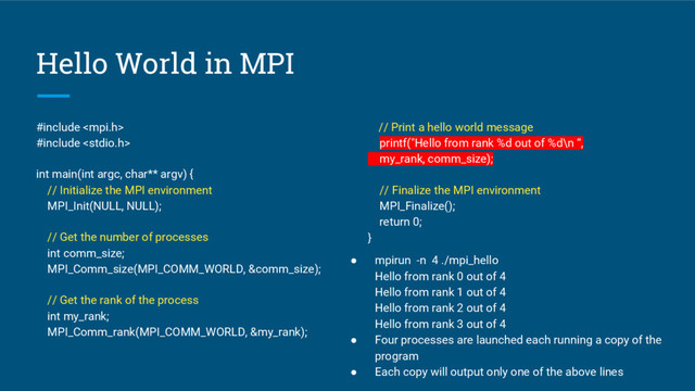 Hello World in MPI
#include 
#include 
int main(int argc, char** argv) {
// Initialize the MPI environment
MPI_Init(NULL, NULL);
// Get the number of processes
int comm_size;
MPI_Comm_size(MPI_COMM_WORLD, &comm_size);
// Get the rank of the process
int my_rank;
MPI_Comm_rank(MPI_COMM_WORLD, &my_rank);
// Print a hello world message
printf("Hello from rank %d out of %d\n “,
my_rank, comm_size);
// Finalize the MPI environment
MPI_Finalize();
return 0;
}
● mpirun -n 4 ./mpi_hello
Hello from rank 0 out of 4
Hello from rank 1 out of 4
Hello from rank 2 out of 4
Hello from rank 3 out of 4
● Four processes are launched each running a copy of the
program
● Each copy will output only one of the above lines
