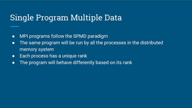 Single Program Multiple Data
● MPI programs follow the SPMD paradigm
● The same program will be run by all the processes in the distributed
memory system
● Each process has a unique rank
● The program will behave differently based on its rank
