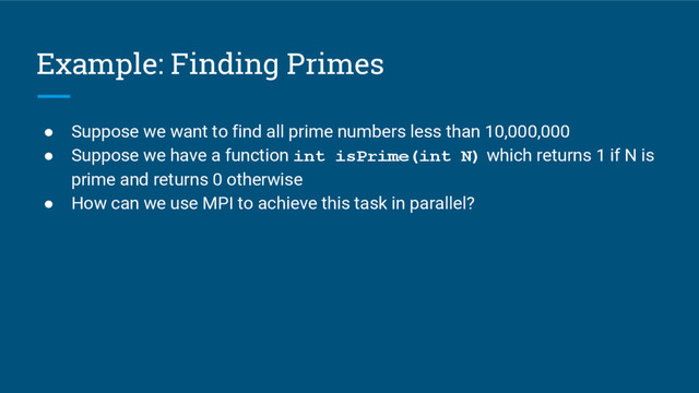 Example: Finding Primes
● Suppose we want to find all prime numbers less than 10,000,000
● Suppose we have a function int isPrime(int N) which returns 1 if N is
prime and returns 0 otherwise
● How can we use MPI to achieve this task in parallel?

