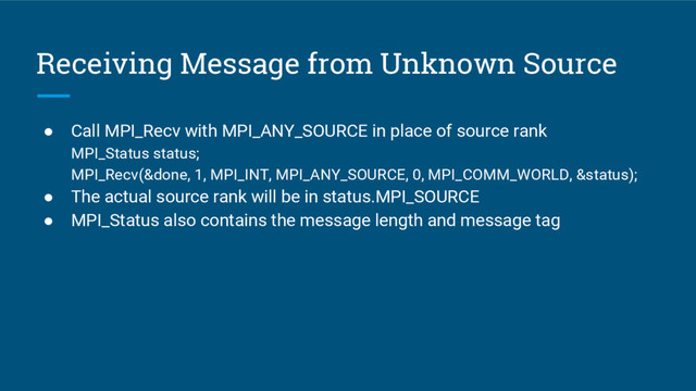 Receiving Message from Unknown Source
● Call MPI_Recv with MPI_ANY_SOURCE in place of source rank
MPI_Status status;
MPI_Recv(&done, 1, MPI_INT, MPI_ANY_SOURCE, 0, MPI_COMM_WORLD, &status);
● The actual source rank will be in status.MPI_SOURCE
● MPI_Status also contains the message length and message tag
