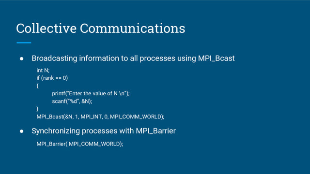 Collective Communications
● Broadcasting information to all processes using MPI_Bcast
int N;
if (rank == 0)
{
printf(“Enter the value of N \n”);
scanf(“%d”, &N);
}
MPI_Bcast(&N, 1, MPI_INT, 0, MPI_COMM_WORLD);
● Synchronizing processes with MPI_Barrier
MPI_Barrier( MPI_COMM_WORLD);
