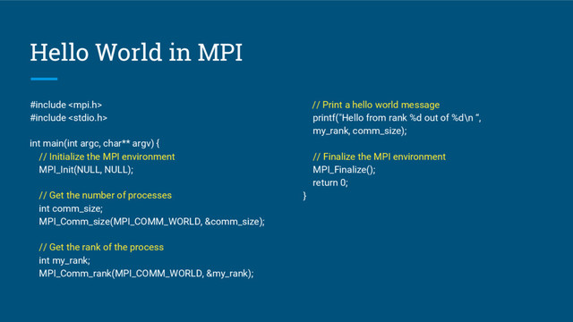 Hello World in MPI
#include 
#include 
int main(int argc, char** argv) {
// Initialize the MPI environment
MPI_Init(NULL, NULL);
// Get the number of processes
int comm_size;
MPI_Comm_size(MPI_COMM_WORLD, &comm_size);
// Get the rank of the process
int my_rank;
MPI_Comm_rank(MPI_COMM_WORLD, &my_rank);
// Print a hello world message
printf("Hello from rank %d out of %d\n “,
my_rank, comm_size);
// Finalize the MPI environment
MPI_Finalize();
return 0;
}
