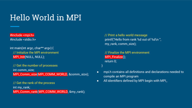 Hello World in MPI
#include 
#include 
int main(int argc, char** argv) {
// Initialize the MPI environment
MPI_Init(NULL, NULL);
// Get the number of processes
int comm_size;
MPI_Comm_size(MPI_COMM_WORLD, &comm_size);
// Get the rank of the process
int my_rank;
MPI_Comm_rank(MPI_COMM_WORLD, &my_rank);
// Print a hello world message
printf("Hello from rank %d out of %d\n “,
my_rank, comm_size);
// Finalize the MPI environment
MPI_Finalize();
return 0;
}
● mpi.h contains all definitions and declarations needed to
compile an MPI program
● All identifiers defined by MPI begin with MPI_
