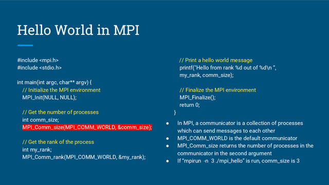Hello World in MPI
#include 
#include 
int main(int argc, char** argv) {
// Initialize the MPI environment
MPI_Init(NULL, NULL);
// Get the number of processes
int comm_size;
MPI_Comm_size(MPI_COMM_WORLD, &comm_size);
// Get the rank of the process
int my_rank;
MPI_Comm_rank(MPI_COMM_WORLD, &my_rank);
// Print a hello world message
printf("Hello from rank %d out of %d\n “,
my_rank, comm_size);
// Finalize the MPI environment
MPI_Finalize();
return 0;
}
● In MPI, a communicator is a collection of processes
which can send messages to each other
● MPI_COMM_WORLD is the default communicator
● MPI_Comm_size returns the number of processes in the
communicator in the second argument
● If “mpirun -n 3 ./mpi_hello” is run, comm_size is 3
