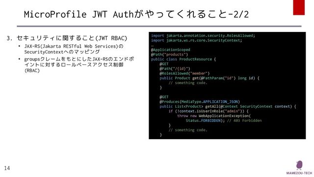 MicroProfile JWT Authがやってくれること-2/2
3. セキュリティに関すること(JWT RBAC)
• JAX-RS(Jakarta RESTful Web Services)の
SecurityContextへのマッピング
• groupsクレームをもとにしたJAX-RSのエンドポ
イントに対するロールベースアクセス制御
(RBAC)
14
import jakarta.annotation.security.RolesAllowed;
import jakarta.ws.rs.core.SecurityContext;
…
@ApplicationScoped
@Path("products")
public class ProductResource {
@GET
@Path("/{id}")
@RolesAllowed("member")
public Product get(@PathParam("id") long id) {
// something code.
}
@GET
@Produces(MediaType.APPLICATION_JSON)
public List getAll(@Context SecurityContext context) {
if (!context.isUserInRole("admin")) {
throw new WebApplicationException(
Status.FORBIDDEN); // 403 Forbidden
}
// something code.
}
