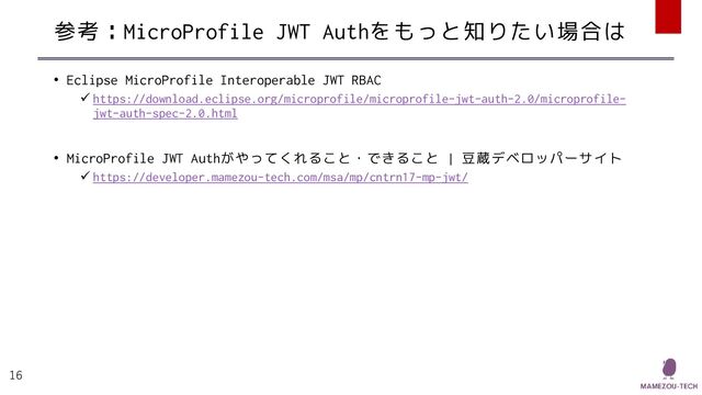 参考：MicroProfile JWT Authをもっと知りたい場合は
• Eclipse MicroProfile Interoperable JWT RBAC
✓ https://download.eclipse.org/microprofile/microprofile-jwt-auth-2.0/microprofile-
jwt-auth-spec-2.0.html
• MicroProfile JWT Authがやってくれること・できること | 豆蔵デベロッパーサイト
✓ https://developer.mamezou-tech.com/msa/mp/cntrn17-mp-jwt/
16
