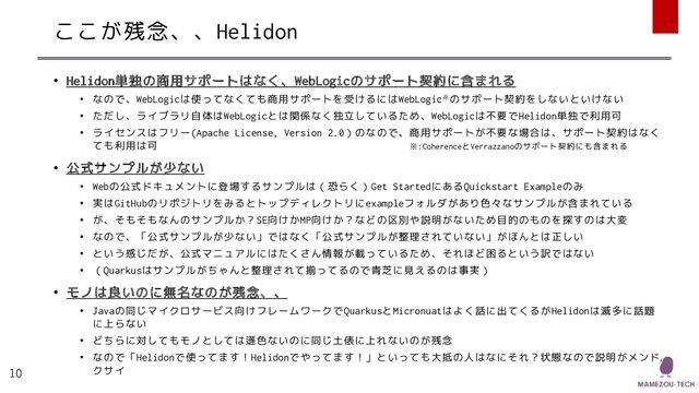 ここが残念、、Helidon
• Helidon単独の商用サポートはなく、WebLogicのサポート契約に含まれる
• なので、WebLogicは使ってなくても商用サポートを受けるにはWebLogic※のサポート契約をしないといけない
• ただし、ライブラリ自体はWebLogicとは関係なく独立しているため、WebLogicは不要でHelidon単独で利用可
• ライセンスはフリー(Apache License, Version 2.0）のなので、商用サポートが不要な場合は、サポート契約はなく
ても利用は可 ※:CoherenceとVerrazzanoのサポート契約にも含まれる
• 公式サンプルが少ない
• Webの公式ドキュメントに登場するサンプルは（恐らく）Get StartedにあるQuickstart Exampleのみ
• 実はGitHubのリポジトリをみるとトップディレクトリにexampleフォルダがあり色々なサンプルが含まれている
• が、そもそもなんのサンプルか？SE向けかMP向けか？などの区別や説明がないため目的のものを探すのは大変
• なので、「公式サンプルが少ない」ではなく「公式サンプルが整理されていない」がほんとは正しい
• という感じだが、公式マニュアルにはたくさん情報が載っているため、それほど困るという訳ではない
• （Quarkusはサンプルがちゃんと整理されて揃ってるので青芝に見えるのは事実）
• モノは良いのに無名なのが残念、、
• Javaの同じマイクロサービス向けフレームワークでQuarkusとMicronuatはよく話に出てくるがHelidonは滅多に話題
に上らない
• どちらに対してもモノとしては遜色ないのに同じ土俵に上れないのが残念
• なので「Helidonで使ってます！Helidonでやってます！」といっても大抵の人はなにそれ？状態なので説明がメンド
クサイ
10
