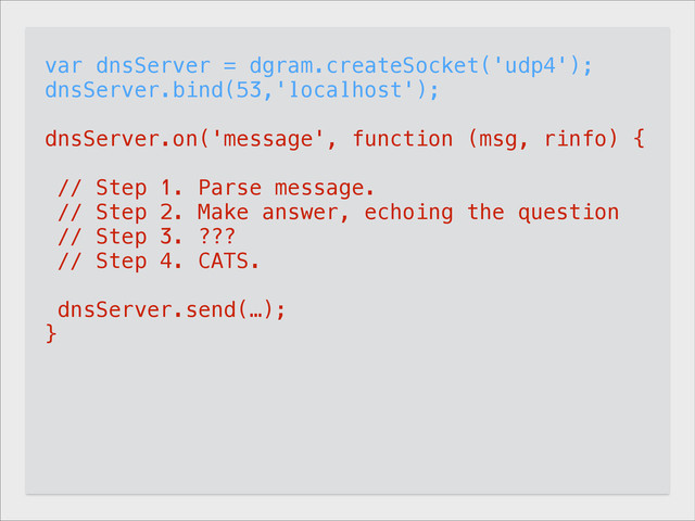 var dnsServer = dgram.createSocket('udp4');
dnsServer.bind(53,'localhost');
!
dnsServer.on('message', function (msg, rinfo) {
!
// Step 1. Parse message.
// Step 2. Make answer, echoing the question
// Step 3. ???
// Step 4. CATS.
!
dnsServer.send(…);
}
!
dnsServer.on("listening", function () {
if (process.getuid && process.setuid)
process.setuid(501); // Default user.
}
