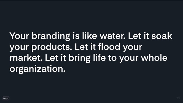 Your branding is like water. Let it soak
your products. Let it ﬂood your
market. Let it bring life to your whole
organization.
23
