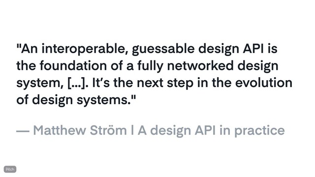 "An interoperable, guessable design API is
the foundation of a fully networked design
system, [...]. It’s the next step in the evolution
of design systems."
— Matthew Ström | A design API in practice
