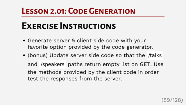 Lesson 2.01: Code Generation
Exercise Instructions
Generate server & client side code with your
favorite option provided by the code generator.
(bonus) Update server side code so that the /talks
and /speakers paths return empty list on GET. Use
the methods provided by the client code in order
test the responses from the server.
