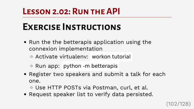 Lesson 2.02: Run the API
Exercise Instructions
Run the the betterapis application using the
connexion implementation
Activate virtualenv: workon tutorial
Run app: python -m betterapis
Register two speakers and submit a talk for each
one.
Use HTTP POSTs via Postman, curl, et al.
Request speaker list to verify data persisted.
