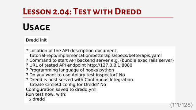 Lesson 2.04: Test with Dredd
Usage
Dredd init
? Location of the API description document
tutorial-repo/implementation/betterapis/specs/betterapis.yaml
? Command to start API backend server e.g. (bundle exec rails server)
? URL of tested API endpoint http://127.0.0.1:8080
? Programming language of hooks python
? Do you want to use Apiary test inspector? No
? Dredd is best served with Continuous Integration.
Create CircleCI config for Dredd? No
Configuration saved to dredd.yml
Run test now, with:
$ dredd
