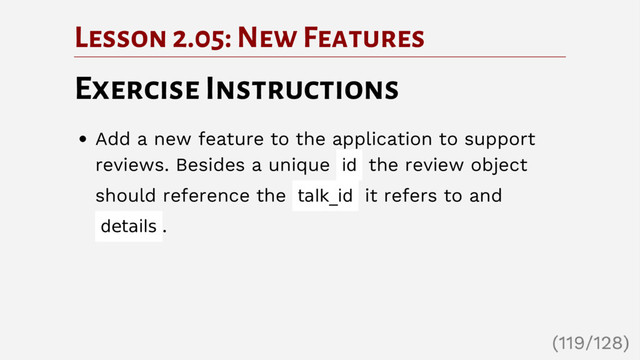 Lesson 2.05: New Features
Exercise Instructions
Add a new feature to the application to support
reviews. Besides a unique id the review object
should reference the talk_id it refers to and
details .
