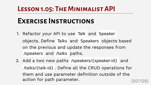 Lesson 1.05: The Minimalist API
Exercise Instructions
1. Refactor your API to use Talk and Speaker
objects. Define Talks and Speakers objects based
on the previous and update the responses from
/speakers and /talks paths.
2. Add a two new paths /speakers/{speaker-id} and
/talks/{talk-id} . Define all the CRUD operations for
them and use parameter definition outside of the
action for path parameter.
