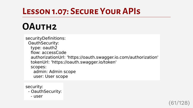 Lesson 1.07: Secure Your APIs
OAuth2
securityDefinitions:
OauthSecurity:
type: oauth2
flow: accessCode
authorizationUrl: 'https://oauth.swagger.io.com/authorization'
tokenUrl: 'https://oauth.swagger.io/token'
scopes:
admin: Admin scope
user: User scope
security:
- OauthSecurity:
- user
