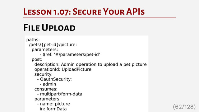 Lesson 1.07: Secure Your APIs
File Upload
paths:
/pets/{pet-id}/picture:
parameters:
- $ref: '#/parameters/pet-id'
post:
description: Admin operation to upload a pet picture
operationId: UploadPicture
security:
- OauthSecurity:
- admin
consumes:
- multipart/form-data
parameters:
- name: picture
in: formData
