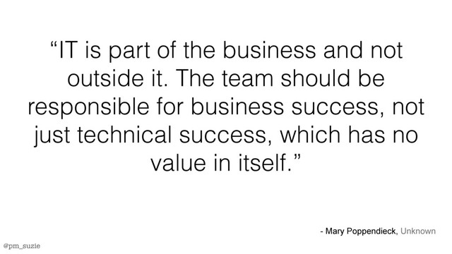 @pm_suzie
“IT is part of the business and not
outside it. The team should be
responsible for business success, not
just technical success, which has no
value in itself.”
- Mary Poppendieck, Unknown
