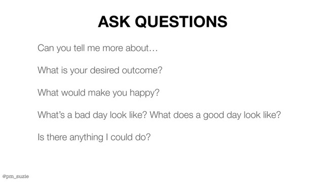 @pm_suzie
ASK QUESTIONS
Can you tell me more about…
What is your desired outcome?
What would make you happy?
What’s a bad day look like? What does a good day look like?
Is there anything I could do?
