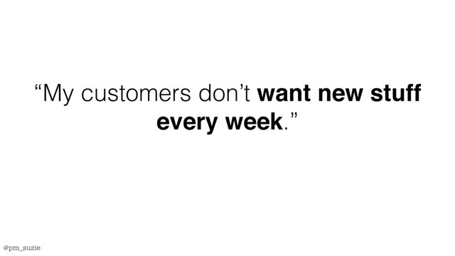 @pm_suzie
“My customers don’t want new stuff
every week.”

