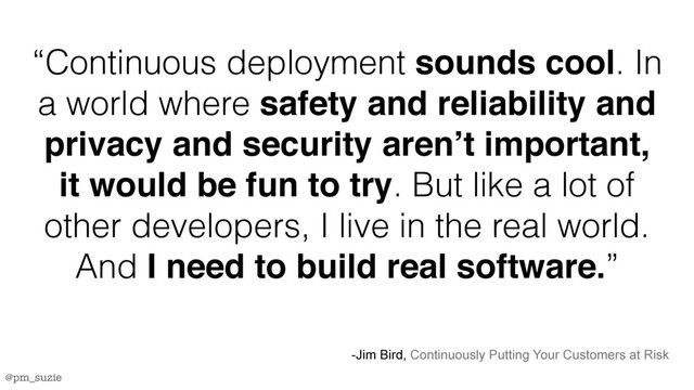 @pm_suzie
“Continuous deployment sounds cool. In
a world where safety and reliability and
privacy and security aren’t important,
it would be fun to try. But like a lot of
other developers, I live in the real world.
And I need to build real software.”
-Jim Bird, Continuously Putting Your Customers at Risk
