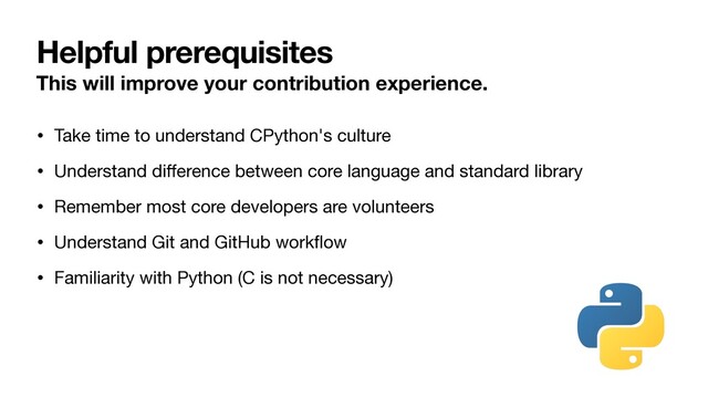 Helpful prerequisites
This will improve your contribution experience.
• Take time to understand CPython's culture

• Understand diﬀerence between core language and standard library

• Remember most core developers are volunteers

• Understand Git and GitHub workﬂow

• Familiarity with Python (C is not necessary)
