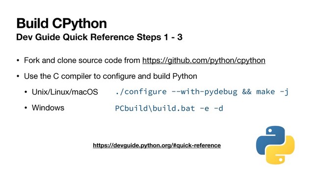 Build CPython
Dev Guide Quick Reference Steps 1 - 3
• Fork and clone source code from https://github.com/python/cpython

• Use the C compiler to conﬁgure and build Python

• Unix/Linux/macOS

• Windows
https://devguide.python.org/#quick-reference
./configure --with-pydebug && make -j
PCbuild\build.bat -e -d
