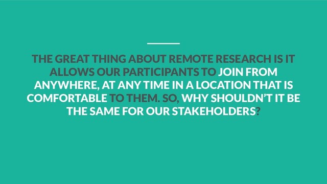 THE GREAT THING ABOUT REMOTE RESEARCH IS IT
ALLOWS OUR PARTICIPANTS TO JOIN FROM
ANYWHERE, AT ANY TIME IN A LOCATION THAT IS
COMFORTABLE TO THEM. SO, WHY SHOULDN’T IT BE
THE SAME FOR OUR STAKEHOLDERS?
