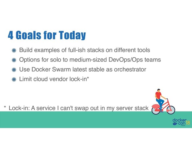 Build examples of full-ish stacks on different tools
Options for solo to medium-sized DevOps/Ops teams
Use Docker Swarm latest stable as orchestrator
Limit cloud vendor lock-in*
4 Goals for Today
* Lock-in: A service I can't swap out in my server stack
