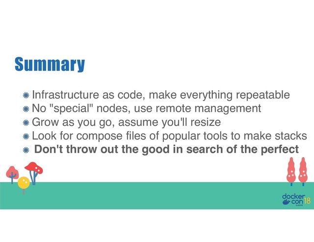 Summary
Infrastructure as code, make everything repeatable
No "special" nodes, use remote management
Grow as you go, assume you'll resize
Look for compose files of popular tools to make stacks
Don't throw out the good in search of the perfect

