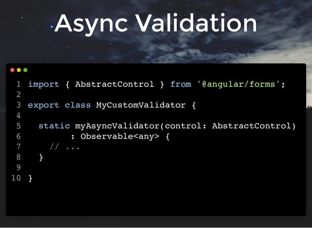 Async Validation
import { AbstractControl } from '@angular/forms';
export class MyCustomValidator {
static myAsyncValidator(control: AbstractControl)
: Observable {
// ...
}
}
1
2
3
4
5
6
7
8
9
10
import { AbstractControl } from '@angular/forms';
export class MyCustomValidator {
static myAsyncValidator(control: AbstractControl)
: Observable {
// ...
}
}
1
2
3
4
5
6
7
8
9
10
