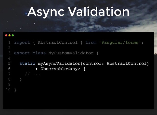 Async Validation
import { AbstractControl } from '@angular/forms';
export class MyCustomValidator {
static myAsyncValidator(control: AbstractControl)
: Observable {
// ...
}
}
1
2
3
4
5
6
7
8
9
10
import { AbstractControl } from '@angular/forms';
export class MyCustomValidator {
static myAsyncValidator(control: AbstractControl)
: Observable {
// ...
}
}
1
2
3
4
5
6
7
8
9
10
static myAsyncValidator(control: AbstractControl)
: Observable {
import { AbstractControl } from '@angular/forms';
1
2
export class MyCustomValidator {
3
4
5
6
// ...
7
}
8
9
}
10
