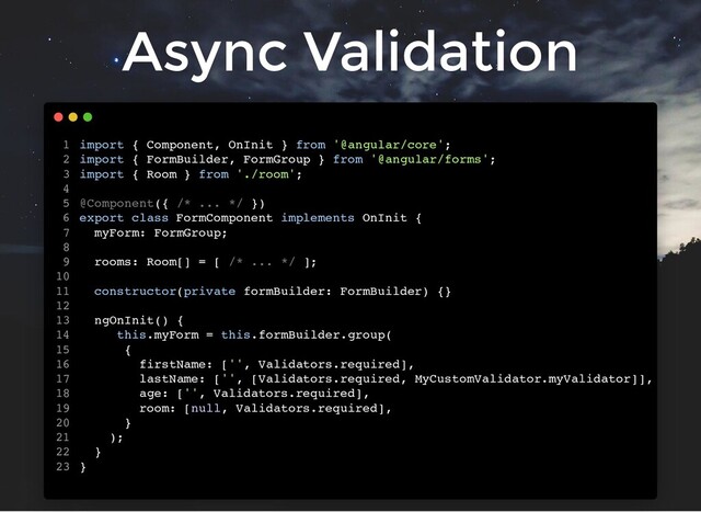 Async Validation
import { Component, OnInit } from '@angular/core';
import { FormBuilder, FormGroup } from '@angular/forms';
import { Room } from './room';
@Component({ /* ... */ })
export class FormComponent implements OnInit {
myForm: FormGroup;
rooms: Room[] = [ /* ... */ ];
constructor(private formBuilder: FormBuilder) {}
ngOnInit() {
this.myForm = this.formBuilder.group(
{
firstName: ['', Validators.required],
lastName: ['', [Validators.required, MyCustomValidator.myValidator]],
age: ['', Validators.required],
room: [null, Validators.required],
}
);
}
}
1
2
3
4
5
6
7
8
9
10
11
12
13
14
15
16
17
18
19
20
21
22
23
