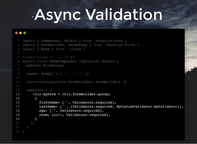 Async Validation
import { Component, OnInit } from '@angular/core';
import { FormBuilder, FormGroup } from '@angular/forms';
import { Room } from './room';
@Component({ /* ... */ })
export class FormComponent implements OnInit {
myForm: FormGroup;
rooms: Room[] = [ /* ... */ ];
constructor(private formBuilder: FormBuilder) {}
ngOnInit() {
this.myForm = this.formBuilder.group(
{
firstName: ['', Validators.required],
lastName: ['', [Validators.required, MyCustomValidator.myValidator]],
age: ['', Validators.required],
room: [null, Validators.required],
}
);
}
}
1
2
3
4
5
6
7
8
9
10
11
12
13
14
15
16
17
18
19
20
21
22
23
this.myForm = this.formBuilder.group(
{
firstName: ['', Validators.required],
lastName: ['', [Validators.required, MyCustomValidator.myValidator]],
age: ['', Validators.required],
room: [null, Validators.required],
}
import { Component, OnInit } from '@angular/core';
1
import { FormBuilder, FormGroup } from '@angular/forms';
2
import { Room } from './room';
3
4
@Component({ /* ... */ })
5
export class FormComponent implements OnInit {
6
myForm: FormGroup;
7
8
rooms: Room[] = [ /* ... */ ];
9
10
constructor(private formBuilder: FormBuilder) {}
11
12
ngOnInit() {
13
14
15
16
17
18
19
20
);
21
}
22
}
23
