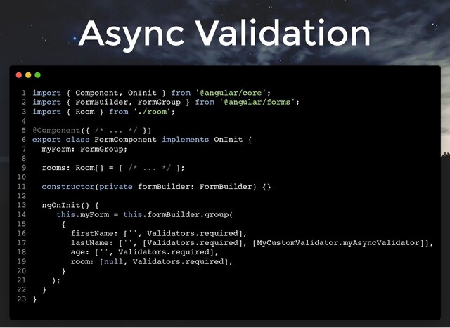 Async Validation
import { Component, OnInit } from '@angular/core';
import { FormBuilder, FormGroup } from '@angular/forms';
import { Room } from './room';
@Component({ /* ... */ })
export class FormComponent implements OnInit {
myForm: FormGroup;
rooms: Room[] = [ /* ... */ ];
constructor(private formBuilder: FormBuilder) {}
ngOnInit() {
this.myForm = this.formBuilder.group(
{
firstName: ['', Validators.required],
lastName: ['', [Validators.required], [MyCustomValidator.myAsyncValidator]],
age: ['', Validators.required],
room: [null, Validators.required],
}
);
}
}
1
2
3
4
5
6
7
8
9
10
11
12
13
14
15
16
17
18
19
20
21
22
23
