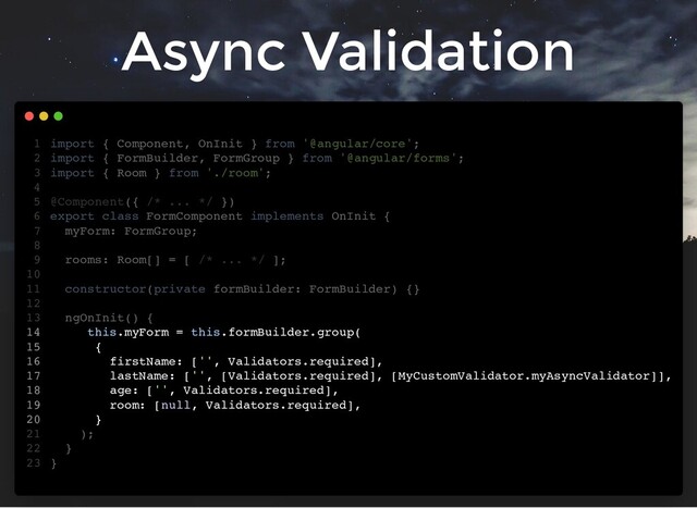 Async Validation
import { Component, OnInit } from '@angular/core';
import { FormBuilder, FormGroup } from '@angular/forms';
import { Room } from './room';
@Component({ /* ... */ })
export class FormComponent implements OnInit {
myForm: FormGroup;
rooms: Room[] = [ /* ... */ ];
constructor(private formBuilder: FormBuilder) {}
ngOnInit() {
this.myForm = this.formBuilder.group(
{
firstName: ['', Validators.required],
lastName: ['', [Validators.required], [MyCustomValidator.myAsyncValidator]],
age: ['', Validators.required],
room: [null, Validators.required],
}
);
}
}
1
2
3
4
5
6
7
8
9
10
11
12
13
14
15
16
17
18
19
20
21
22
23
this.myForm = this.formBuilder.group(
{
firstName: ['', Validators.required],
lastName: ['', [Validators.required], [MyCustomValidator.myAsyncValidator]],
age: ['', Validators.required],
room: [null, Validators.required],
}
import { Component, OnInit } from '@angular/core';
1
import { FormBuilder, FormGroup } from '@angular/forms';
2
import { Room } from './room';
3
4
@Component({ /* ... */ })
5
export class FormComponent implements OnInit {
6
myForm: FormGroup;
7
8
rooms: Room[] = [ /* ... */ ];
9
10
constructor(private formBuilder: FormBuilder) {}
11
12
ngOnInit() {
13
14
15
16
17
18
19
20
);
21
}
22
}
23
