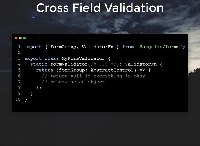 Cross Field Validation
import { FormGroup, ValidatorFn } from '@angular/forms';
export class MyFormValidator {
static formValidator(/* ... */): ValidatorFn {
return (formGroup: AbstractControl) => {
// return null if everything is okay
// otherwise an object
};
}
}
1
2
3
4
5
6
7
8
9
10
