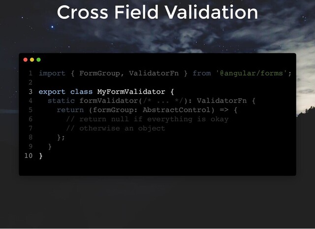 Cross Field Validation
import { FormGroup, ValidatorFn } from '@angular/forms';
export class MyFormValidator {
static formValidator(/* ... */): ValidatorFn {
return (formGroup: AbstractControl) => {
// return null if everything is okay
// otherwise an object
};
}
}
1
2
3
4
5
6
7
8
9
10
export class MyFormValidator {
}
import { FormGroup, ValidatorFn } from '@angular/forms';
1
2
3
static formValidator(/* ... */): ValidatorFn {
4
return (formGroup: AbstractControl) => {
5
// return null if everything is okay
6
// otherwise an object
7
};
8
}
9
10

