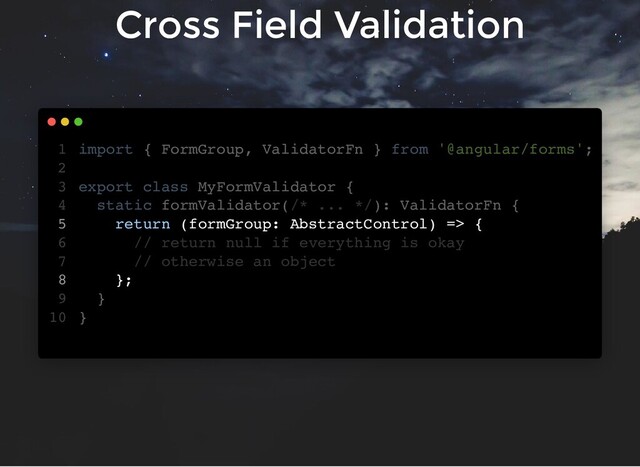 Cross Field Validation
import { FormGroup, ValidatorFn } from '@angular/forms';
export class MyFormValidator {
static formValidator(/* ... */): ValidatorFn {
return (formGroup: AbstractControl) => {
// return null if everything is okay
// otherwise an object
};
}
}
1
2
3
4
5
6
7
8
9
10
export class MyFormValidator {
}
import { FormGroup, ValidatorFn } from '@angular/forms';
1
2
3
static formValidator(/* ... */): ValidatorFn {
4
return (formGroup: AbstractControl) => {
5
// return null if everything is okay
6
// otherwise an object
7
};
8
}
9
10
static formValidator(/* ... */): ValidatorFn {
}
import { FormGroup, ValidatorFn } from '@angular/forms';
1
2
export class MyFormValidator {
3
4
return (formGroup: AbstractControl) => {
5
// return null if everything is okay
6
// otherwise an object
7
};
8
9
}
10
return (formGroup: AbstractControl) => {
};
import { FormGroup, ValidatorFn } from '@angular/forms';
1
2
export class MyFormValidator {
3
static formValidator(/* ... */): ValidatorFn {
4
5
// return null if everything is okay
6
// otherwise an object
7
8
}
9
}
10
