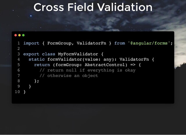 Cross Field Validation
import { FormGroup, ValidatorFn } from '@angular/forms';
export class MyFormValidator {
static formValidator(value: any): ValidatorFn {
return (formGroup: AbstractControl) => {
// return null if everything is okay
// otherwise an object
};
}
}
1
2
3
4
5
6
7
8
9
10
